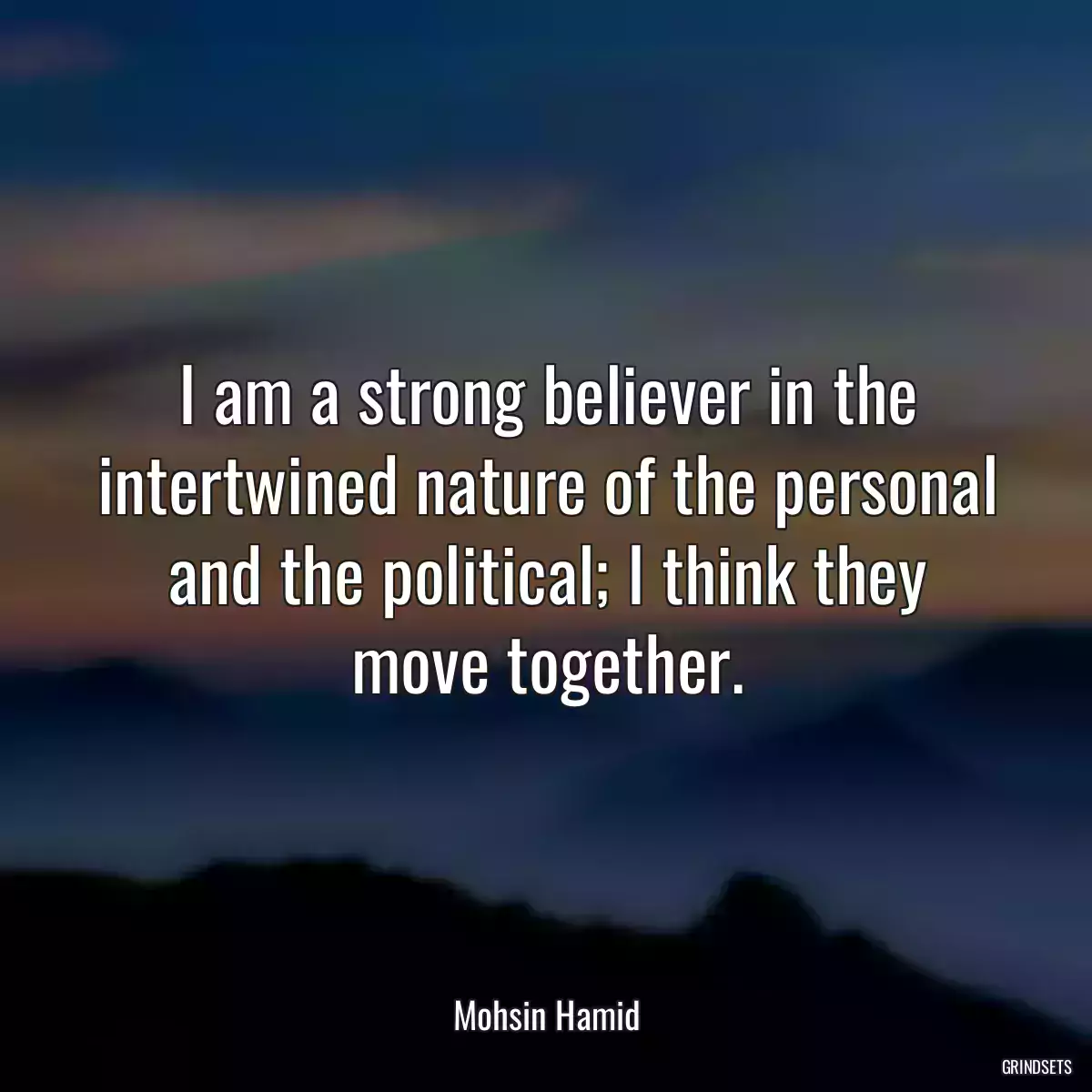 I am a strong believer in the intertwined nature of the personal and the political; I think they move together.