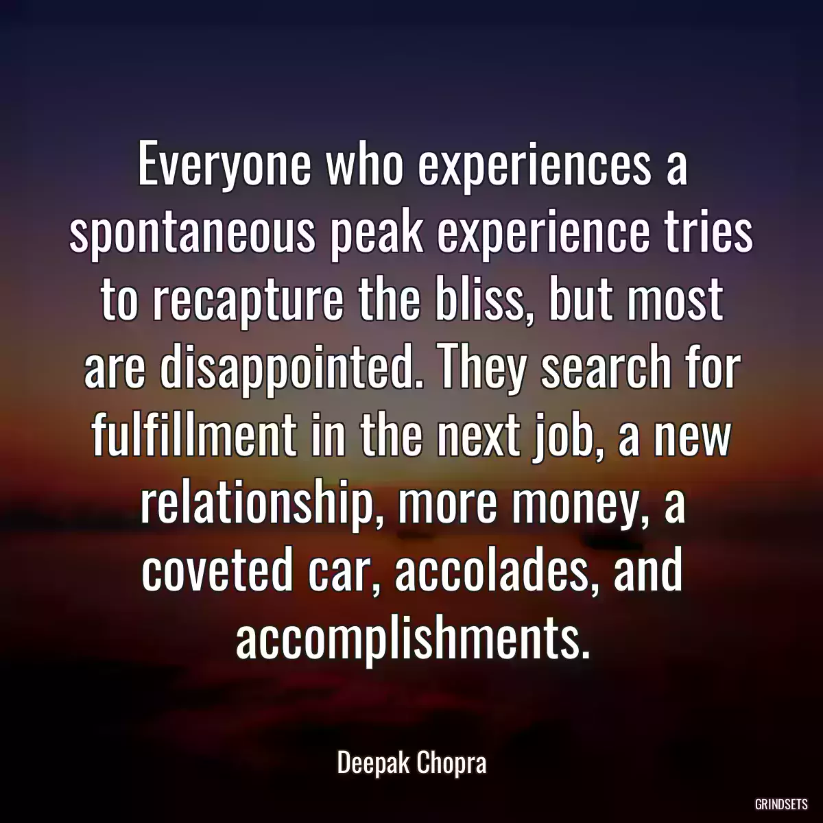 Everyone who experiences a spontaneous peak experience tries to recapture the bliss, but most are disappointed. They search for fulfillment in the next job, a new relationship, more money, a coveted car, accolades, and accomplishments.