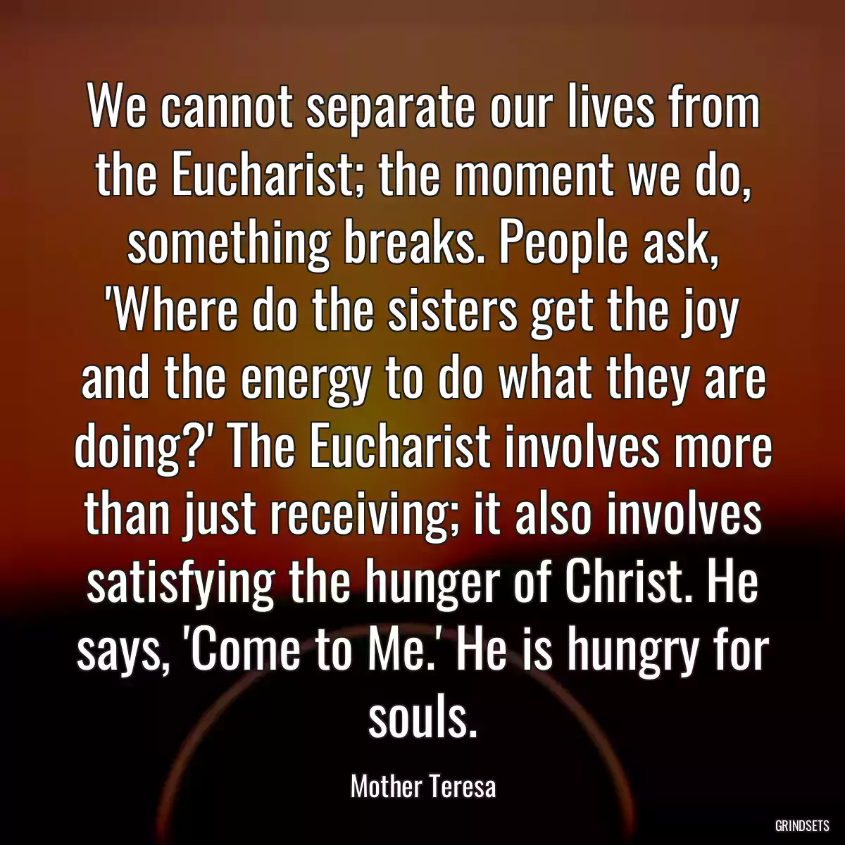 We cannot separate our lives from the Eucharist; the moment we do, something breaks. People ask, \'Where do the sisters get the joy and the energy to do what they are doing?\' The Eucharist involves more than just receiving; it also involves satisfying the hunger of Christ. He says, \'Come to Me.\' He is hungry for souls.