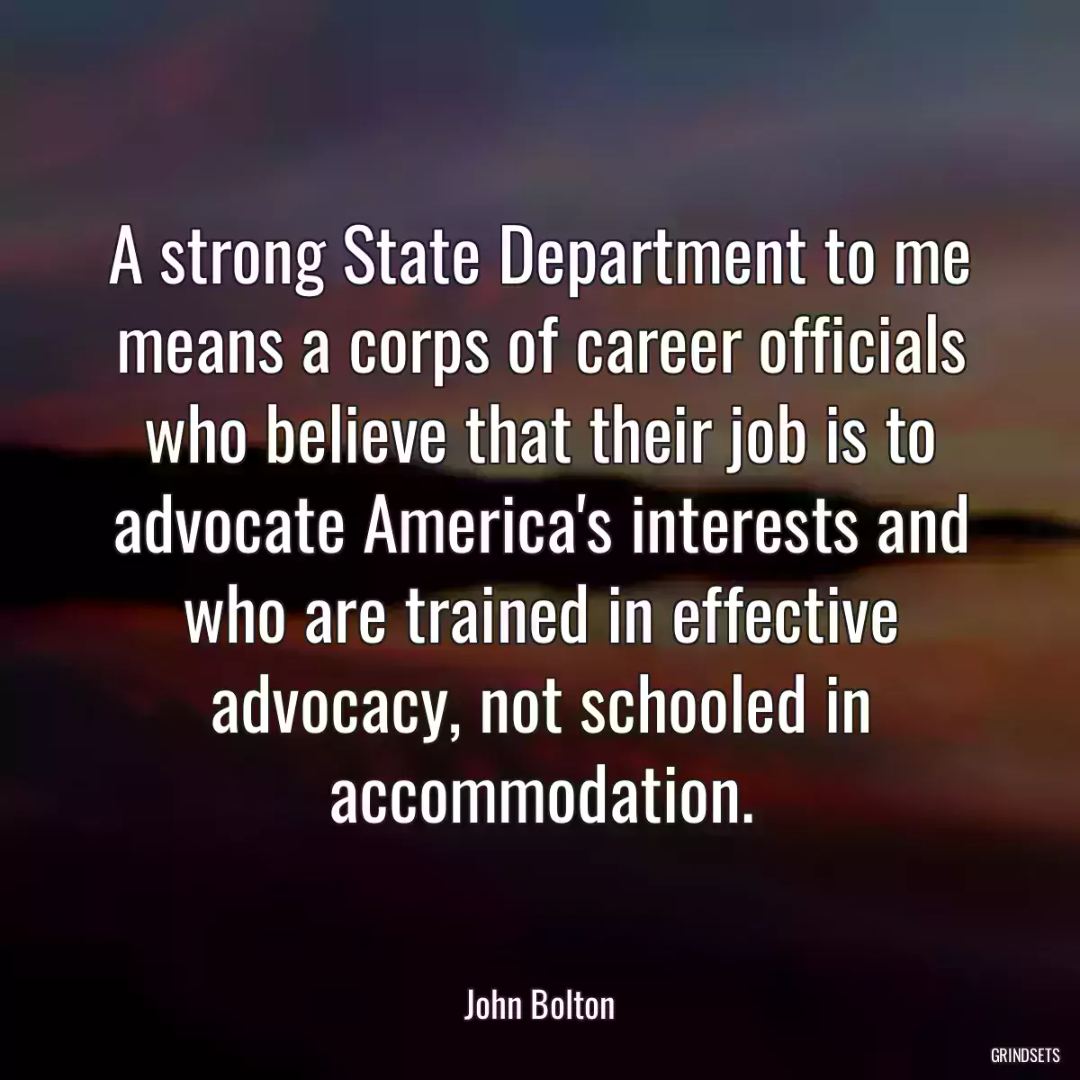 A strong State Department to me means a corps of career officials who believe that their job is to advocate America\'s interests and who are trained in effective advocacy, not schooled in accommodation.