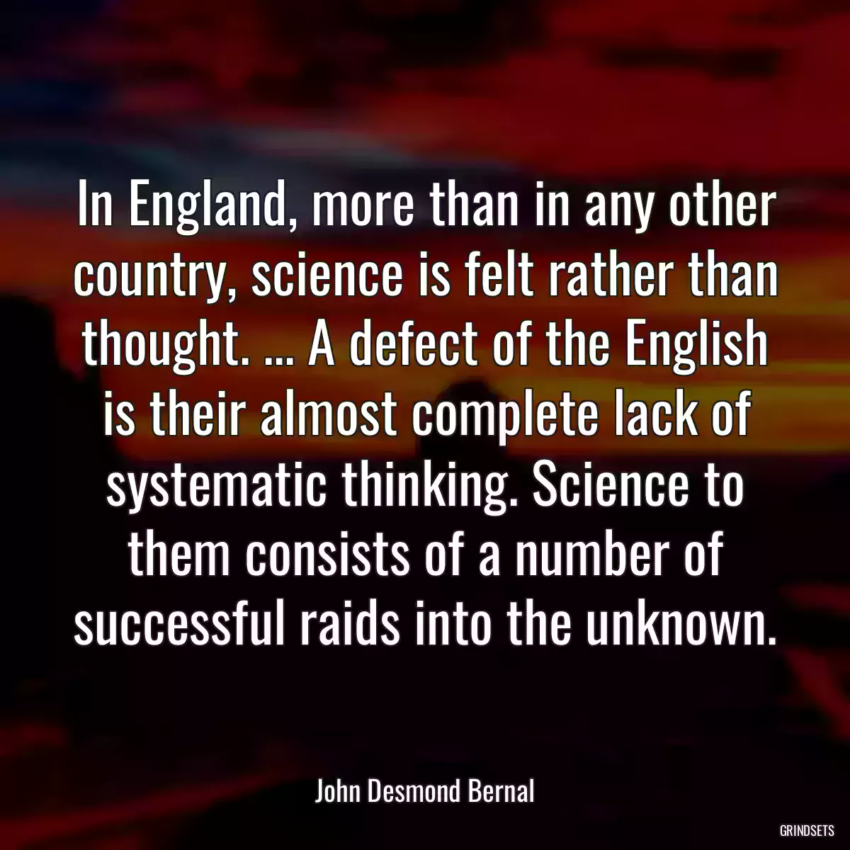 In England, more than in any other country, science is felt rather than thought. ... A defect of the English is their almost complete lack of systematic thinking. Science to them consists of a number of successful raids into the unknown.