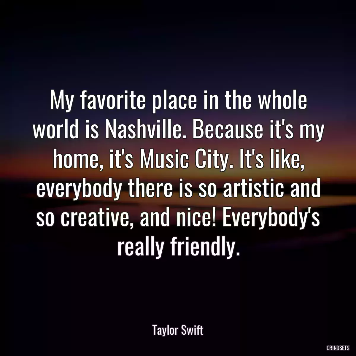 My favorite place in the whole world is Nashville. Because it\'s my home, it\'s Music City. It\'s like, everybody there is so artistic and so creative, and nice! Everybody\'s really friendly.