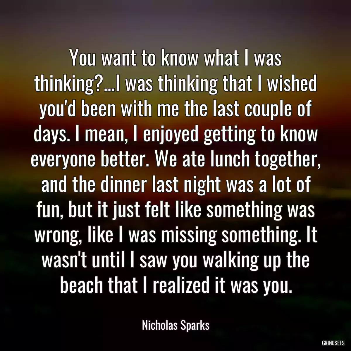 You want to know what I was thinking?...I was thinking that I wished you\'d been with me the last couple of days. I mean, I enjoyed getting to know everyone better. We ate lunch together, and the dinner last night was a lot of fun, but it just felt like something was wrong, like I was missing something. It wasn\'t until I saw you walking up the beach that I realized it was you.