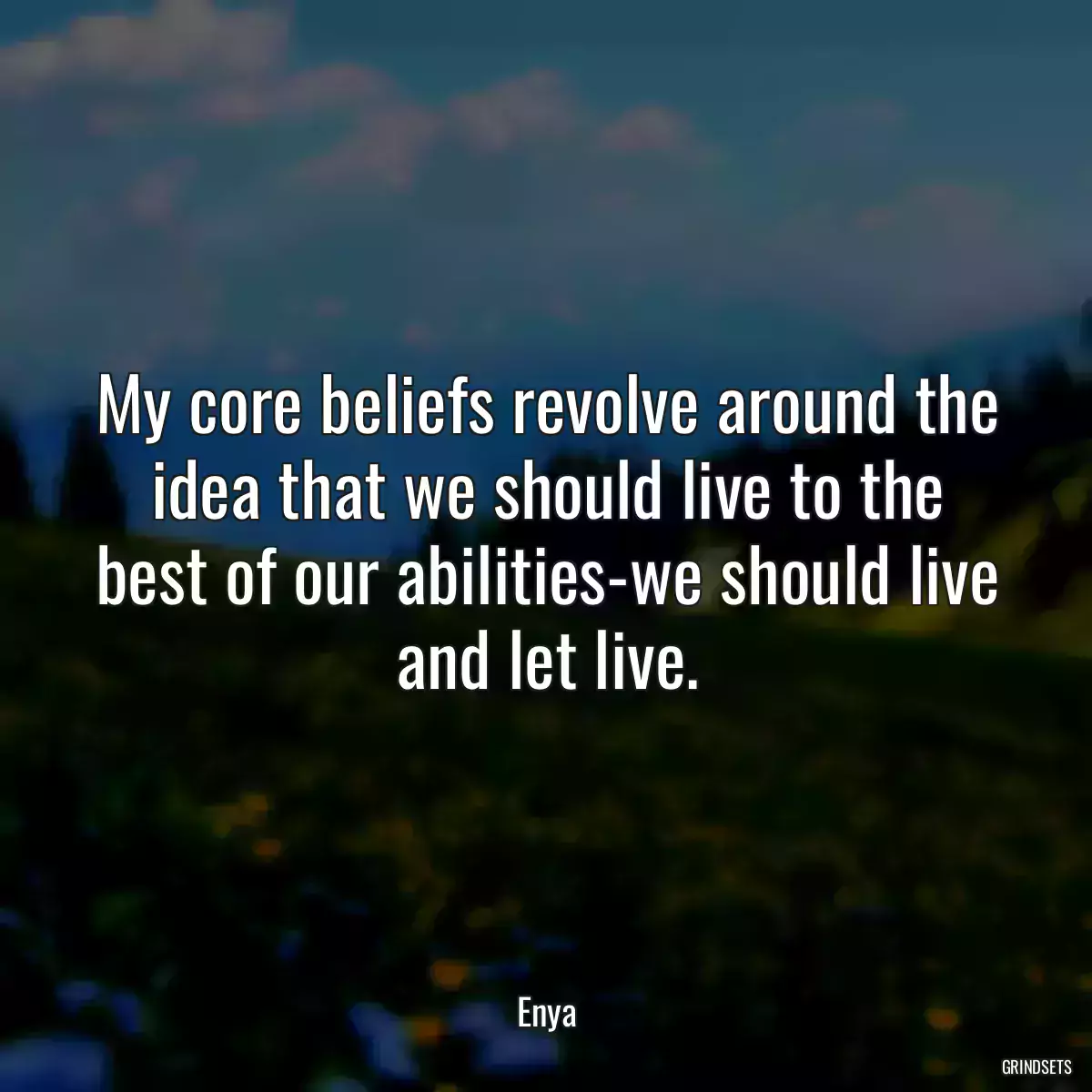 My core beliefs revolve around the idea that we should live to the best of our abilities-we should live and let live.