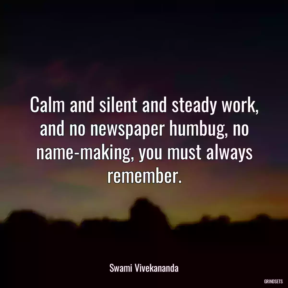 Calm and silent and steady work, and no newspaper humbug, no name-making, you must always remember.