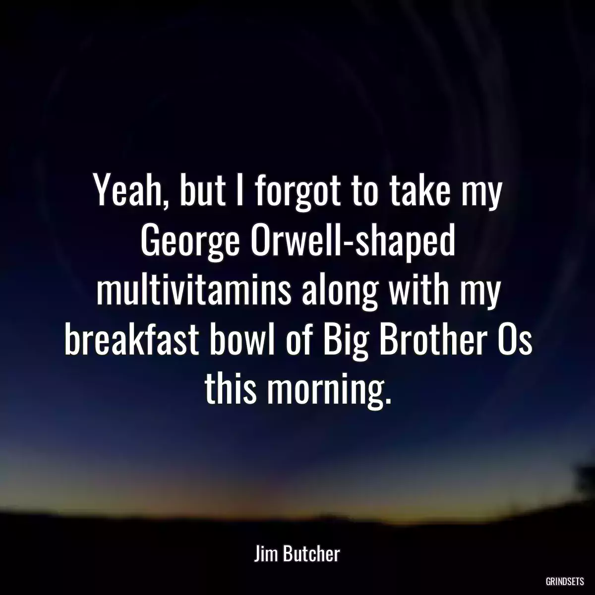 Yeah, but I forgot to take my George Orwell-shaped multivitamins along with my breakfast bowl of Big Brother Os this morning.