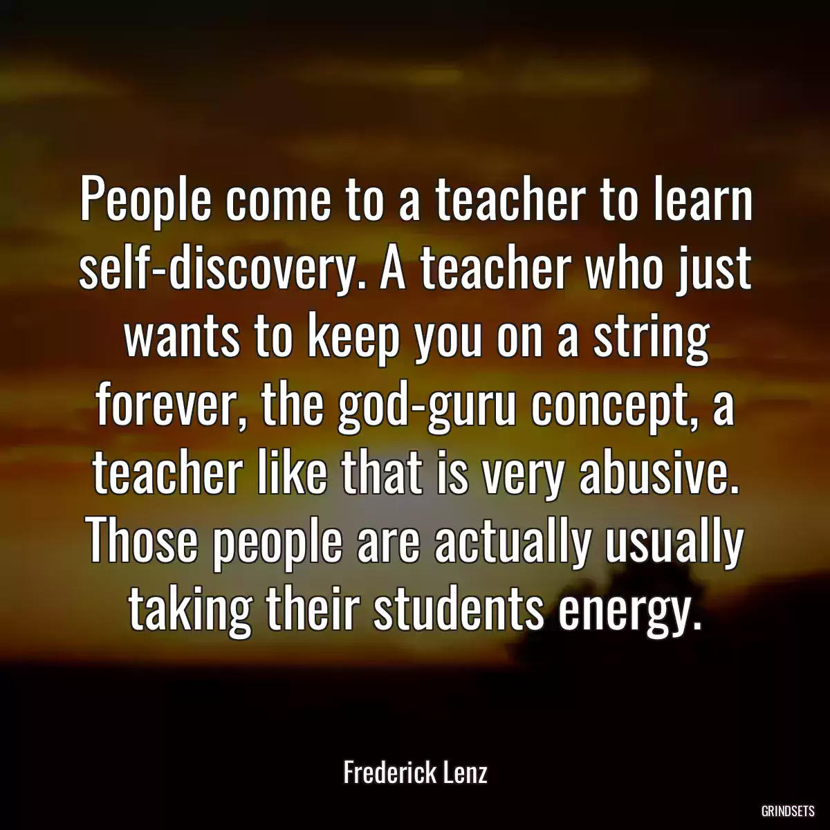 People come to a teacher to learn self-discovery. A teacher who just wants to keep you on a string forever, the god-guru concept, a teacher like that is very abusive. Those people are actually usually taking their students energy.