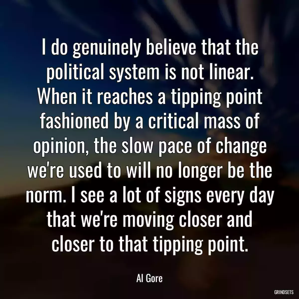 I do genuinely believe that the political system is not linear. When it reaches a tipping point fashioned by a critical mass of opinion, the slow pace of change we\'re used to will no longer be the norm. I see a lot of signs every day that we\'re moving closer and closer to that tipping point.