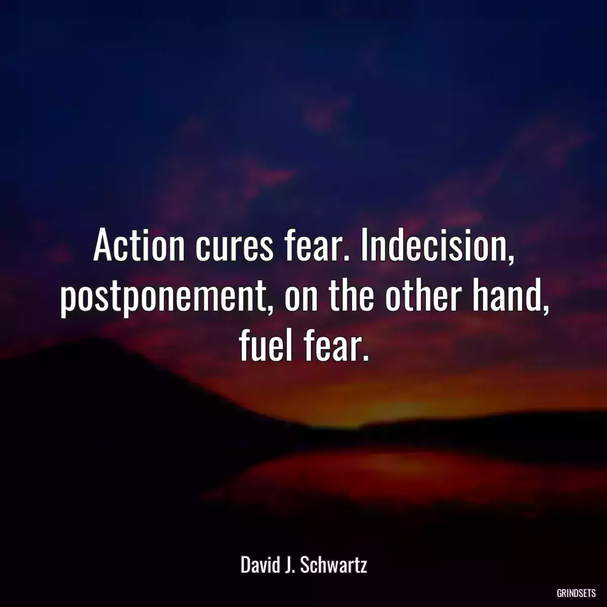 Action cures fear. Indecision, postponement, on the other hand, fuel fear.