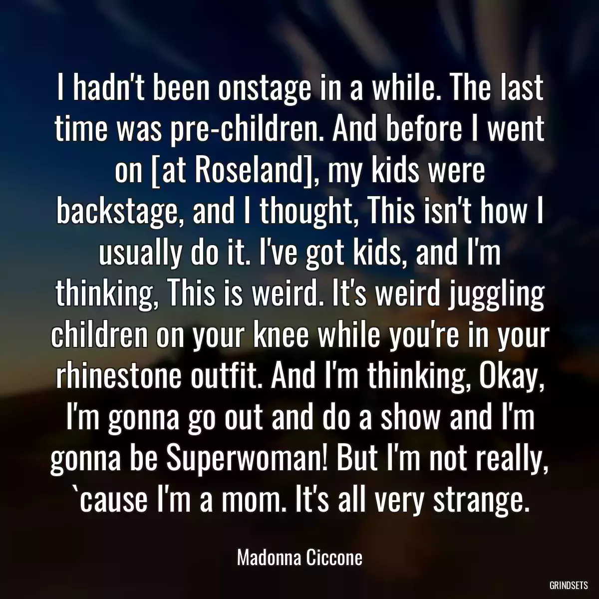 I hadn\'t been onstage in a while. The last time was pre-children. And before I went on [at Roseland], my kids were backstage, and I thought, This isn\'t how I usually do it. I\'ve got kids, and I\'m thinking, This is weird. It\'s weird juggling children on your knee while you\'re in your rhinestone outfit. And I\'m thinking, Okay, I\'m gonna go out and do a show and I\'m gonna be Superwoman! But I\'m not really, `cause I\'m a mom. It\'s all very strange.