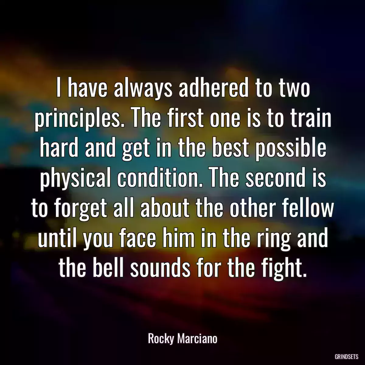 I have always adhered to two principles. The first one is to train hard and get in the best possible physical condition. The second is to forget all about the other fellow until you face him in the ring and the bell sounds for the fight.