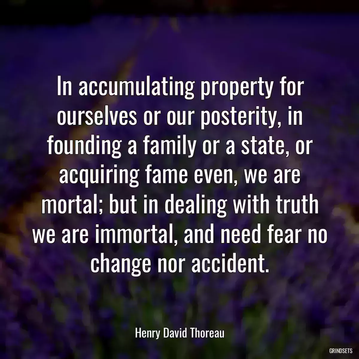 In accumulating property for ourselves or our posterity, in founding a family or a state, or acquiring fame even, we are mortal; but in dealing with truth we are immortal, and need fear no change nor accident.