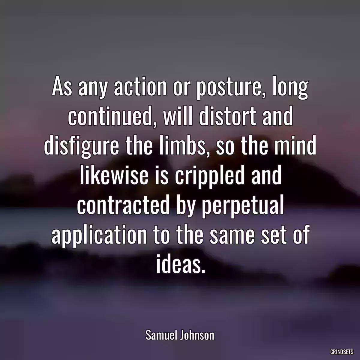 As any action or posture, long continued, will distort and disfigure the limbs, so the mind likewise is crippled and contracted by perpetual application to the same set of ideas.