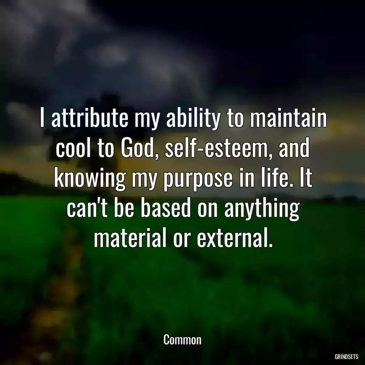 I attribute my ability to maintain cool to God, self-esteem, and knowing my purpose in life. It can\'t be based on anything material or external.