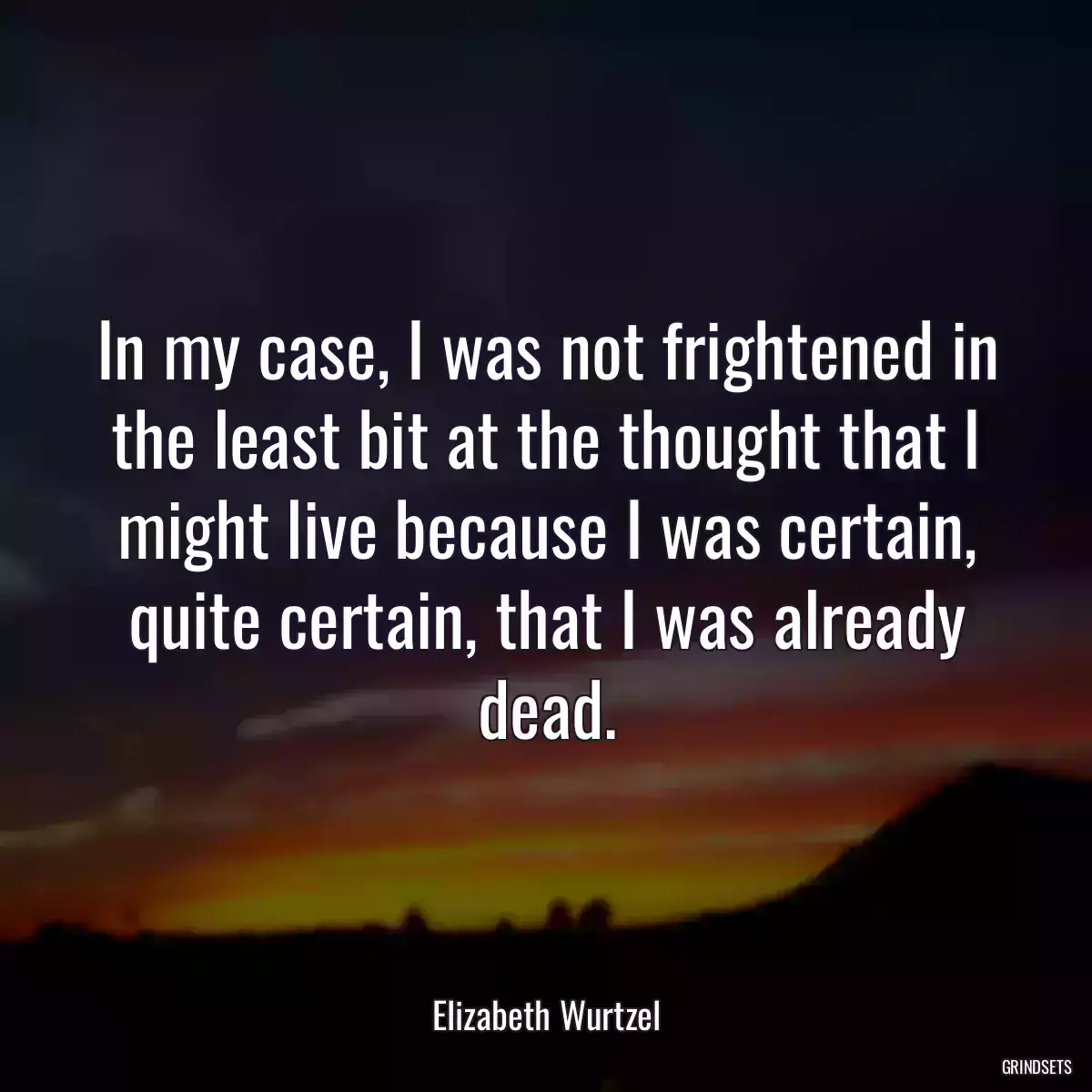 In my case, I was not frightened in the least bit at the thought that I might live because I was certain, quite certain, that I was already dead.