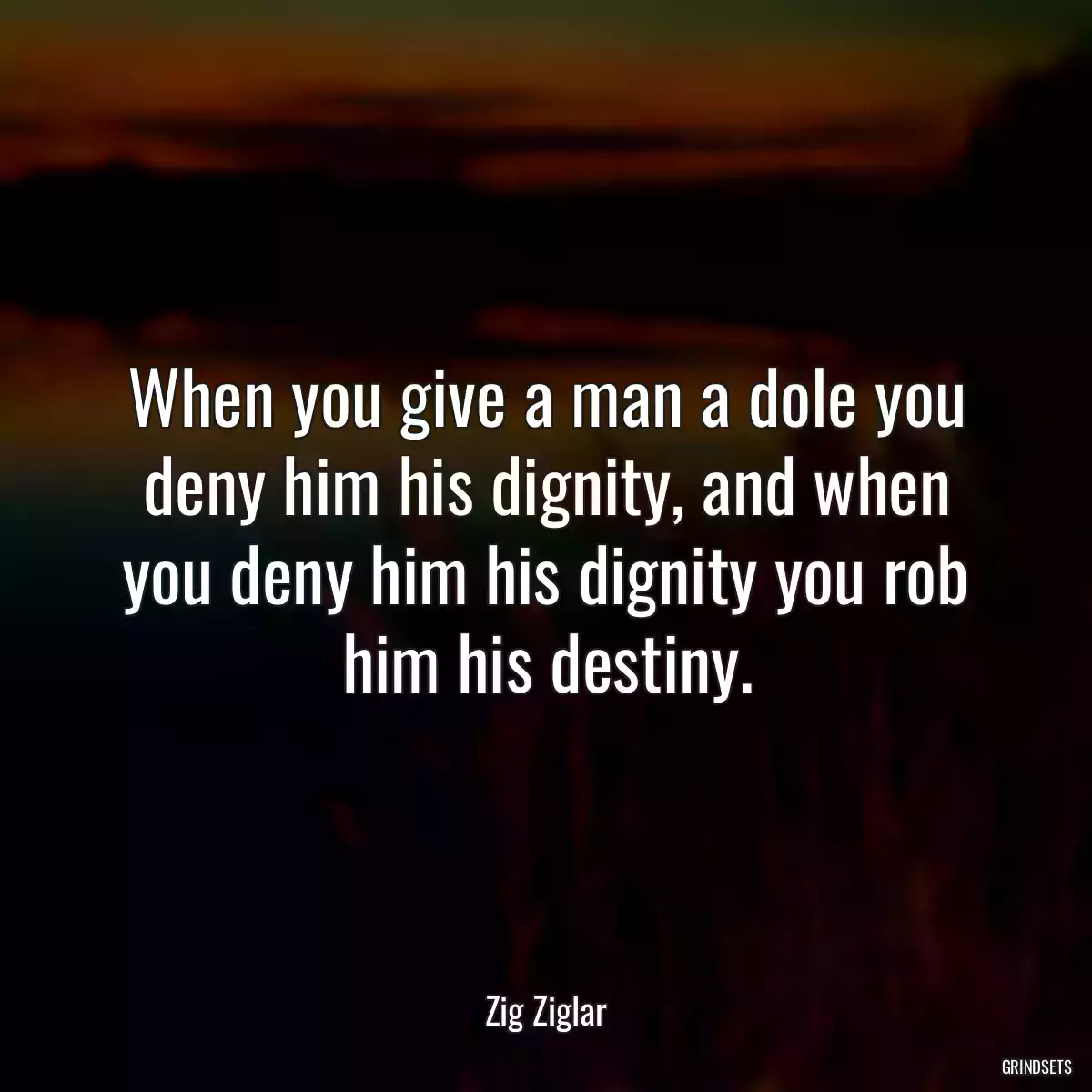 When you give a man a dole you deny him his dignity, and when you deny him his dignity you rob him his destiny.