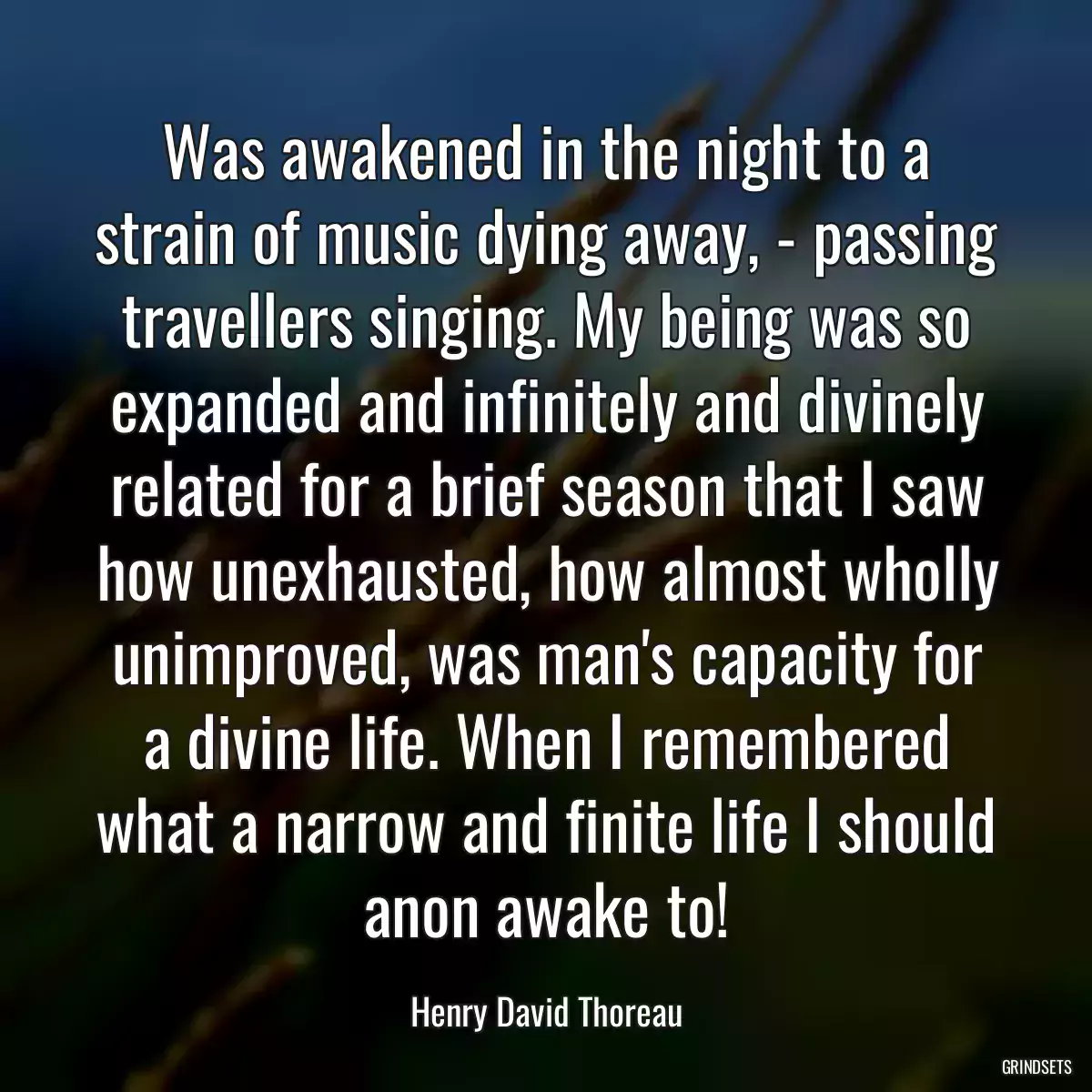 Was awakened in the night to a strain of music dying away, - passing travellers singing. My being was so expanded and infinitely and divinely related for a brief season that I saw how unexhausted, how almost wholly unimproved, was man\'s capacity for a divine life. When I remembered what a narrow and finite life I should anon awake to!