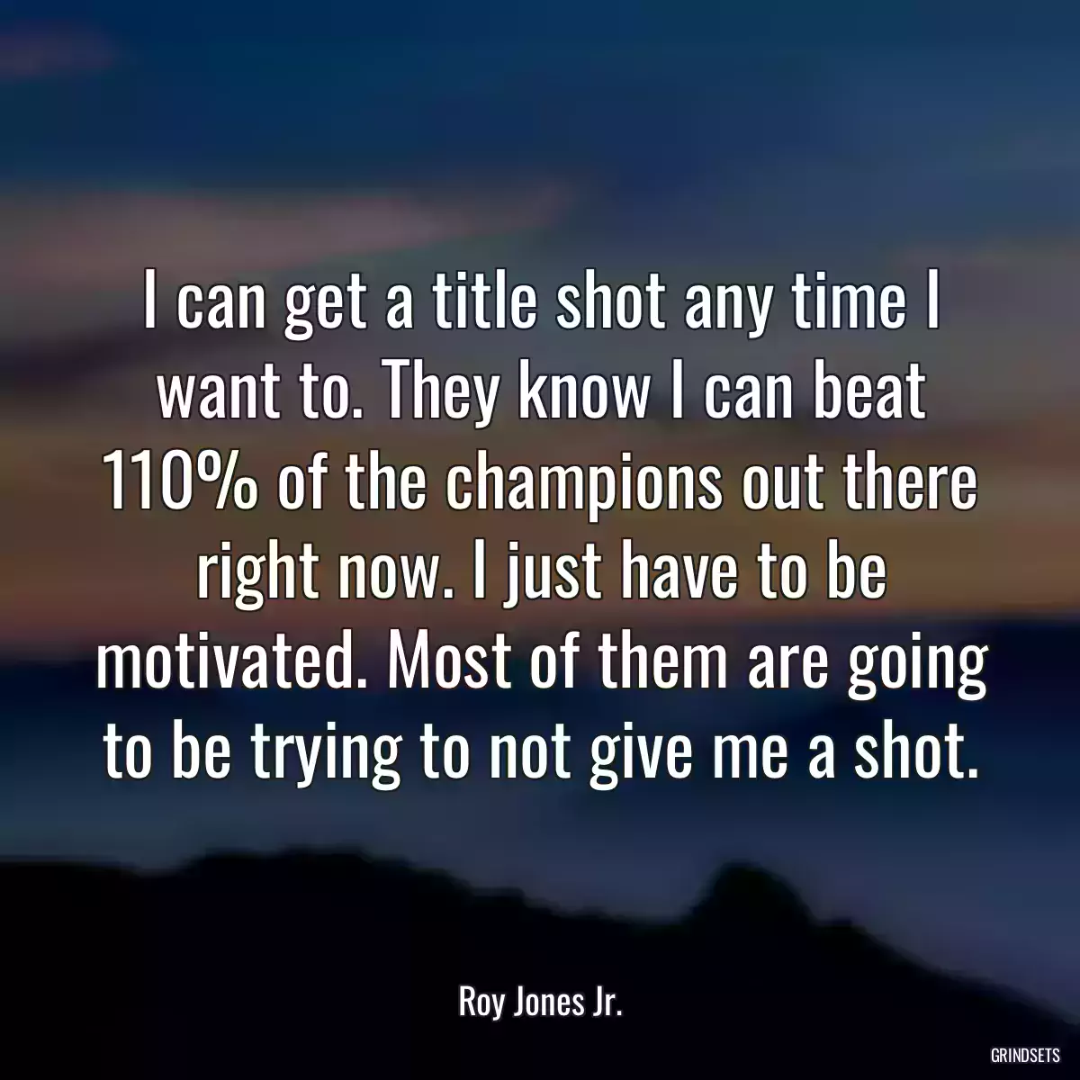 I can get a title shot any time I want to. They know I can beat 110% of the champions out there right now. I just have to be motivated. Most of them are going to be trying to not give me a shot.