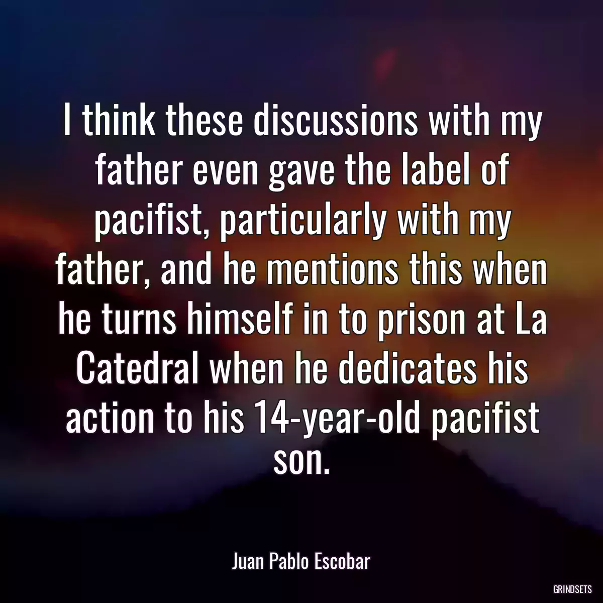 I think these discussions with my father even gave the label of pacifist, particularly with my father, and he mentions this when he turns himself in to prison at La Catedral when he dedicates his action to his 14-year-old pacifist son.