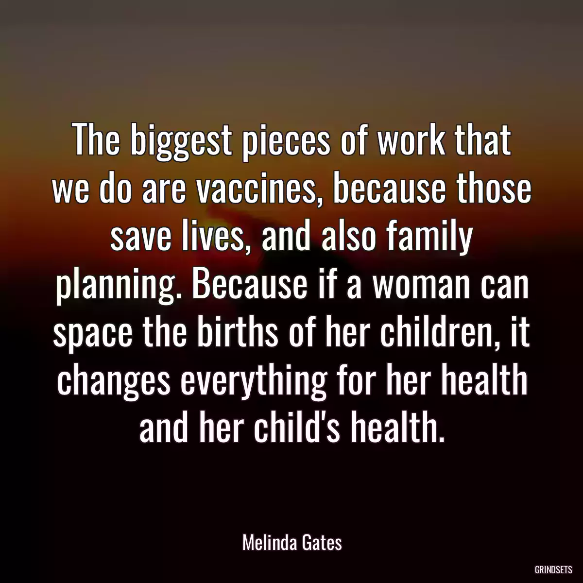 The biggest pieces of work that we do are vaccines, because those save lives, and also family planning. Because if a woman can space the births of her children, it changes everything for her health and her child\'s health.