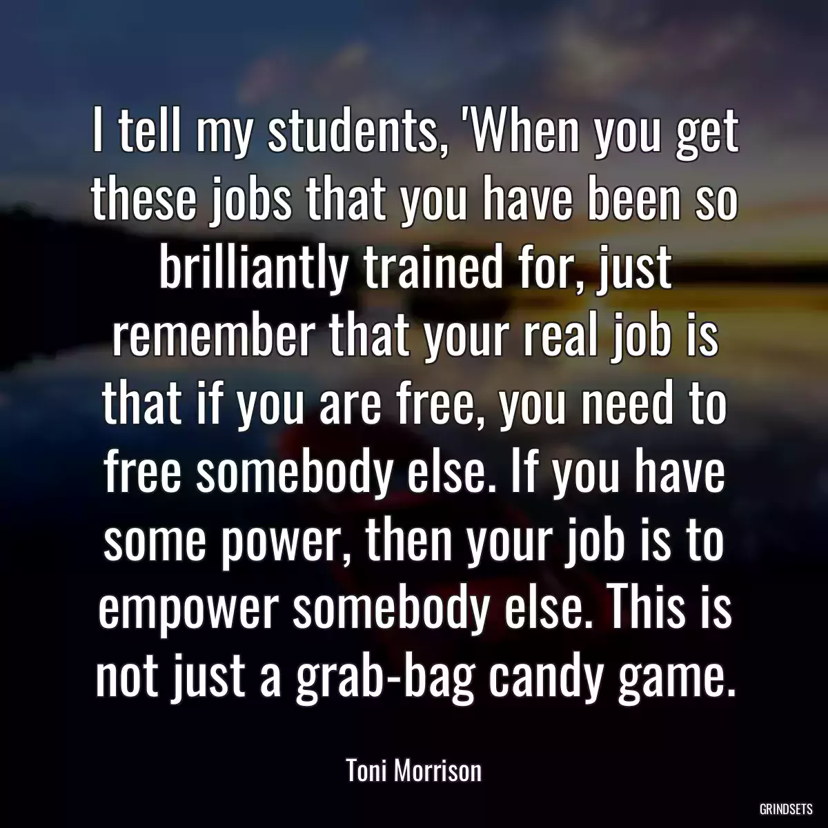 I tell my students, \'When you get these jobs that you have been so brilliantly trained for, just remember that your real job is that if you are free, you need to free somebody else. If you have some power, then your job is to empower somebody else. This is not just a grab-bag candy game.