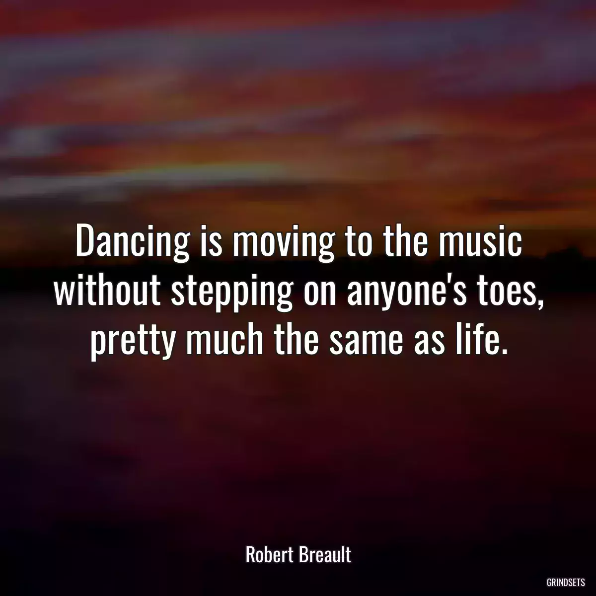 Dancing is moving to the music without stepping on anyone\'s toes, pretty much the same as life.