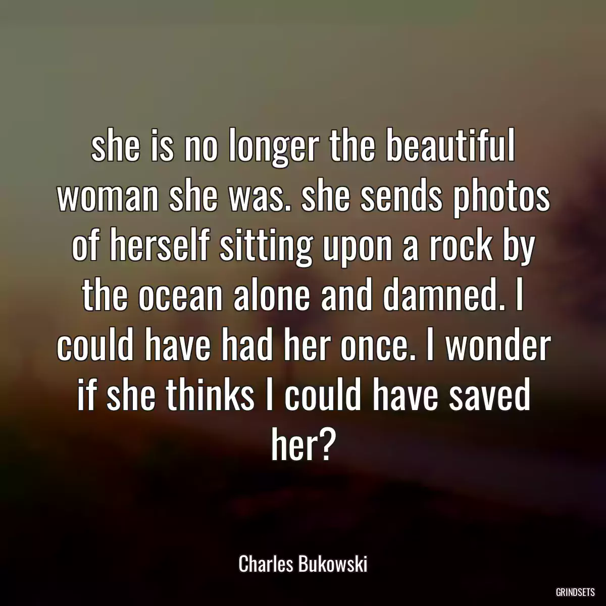 she is no longer the beautiful woman she was. she sends photos of herself sitting upon a rock by the ocean alone and damned. I could have had her once. I wonder if she thinks I could have saved her?