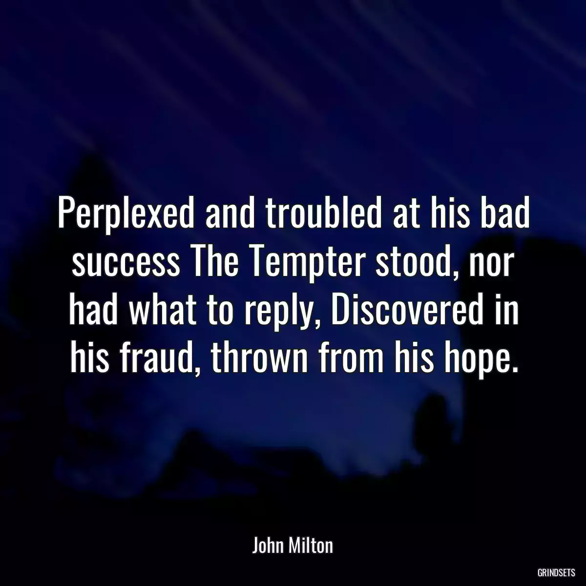 Perplexed and troubled at his bad success The Tempter stood, nor had what to reply, Discovered in his fraud, thrown from his hope.