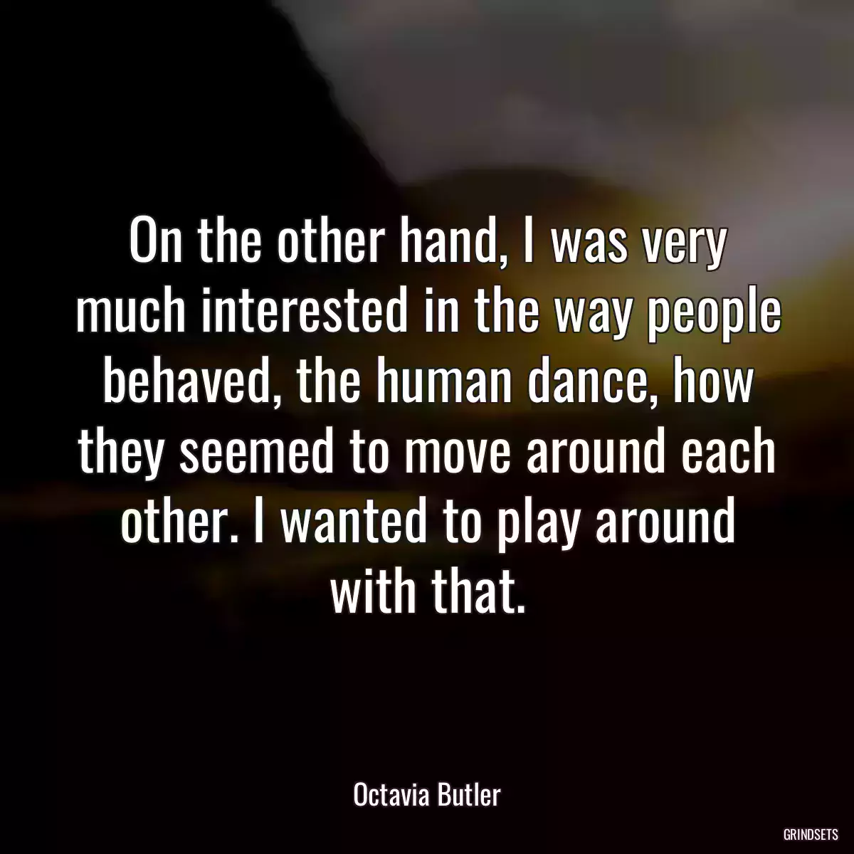 On the other hand, I was very much interested in the way people behaved, the human dance, how they seemed to move around each other. I wanted to play around with that.