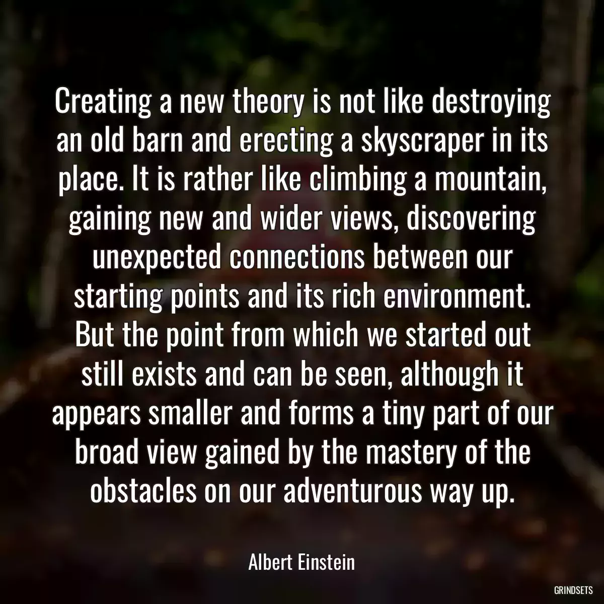 Creating a new theory is not like destroying an old barn and erecting a skyscraper in its place. It is rather like climbing a mountain, gaining new and wider views, discovering unexpected connections between our starting points and its rich environment. But the point from which we started out still exists and can be seen, although it appears smaller and forms a tiny part of our broad view gained by the mastery of the obstacles on our adventurous way up.