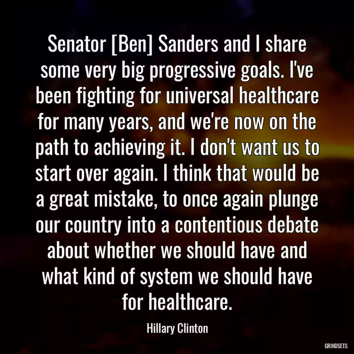 Senator [Ben] Sanders and I share some very big progressive goals. I\'ve been fighting for universal healthcare for many years, and we\'re now on the path to achieving it. I don\'t want us to start over again. I think that would be a great mistake, to once again plunge our country into a contentious debate about whether we should have and what kind of system we should have for healthcare.