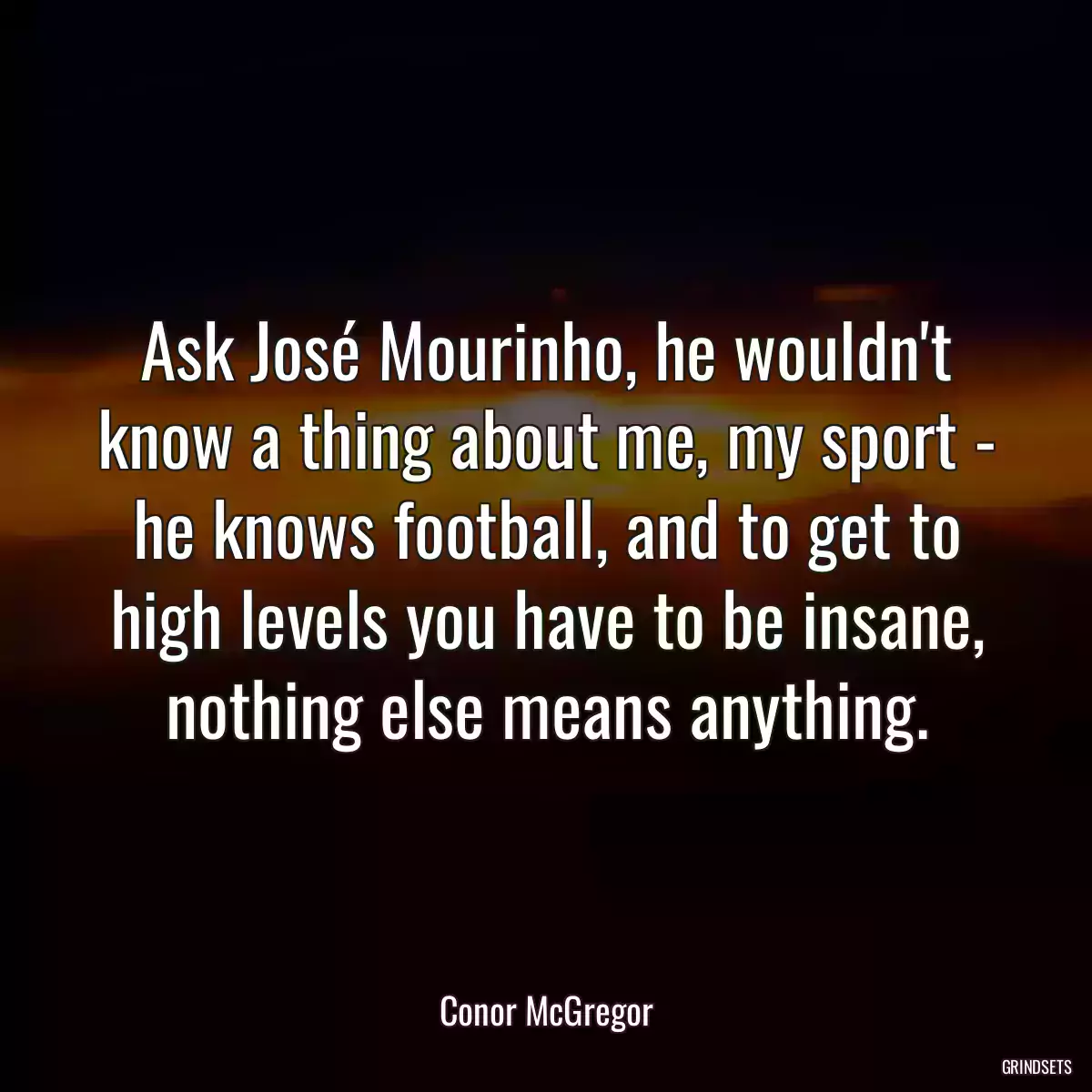 Ask José Mourinho, he wouldn\'t know a thing about me, my sport - he knows football, and to get to high levels you have to be insane, nothing else means anything.