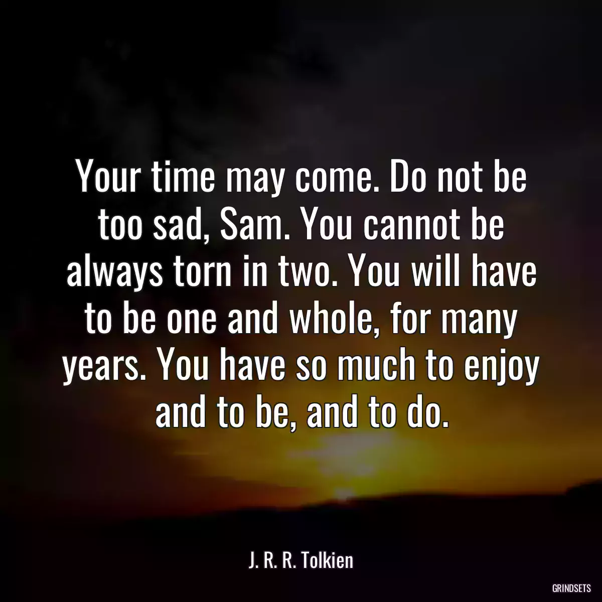 Your time may come. Do not be too sad, Sam. You cannot be always torn in two. You will have to be one and whole, for many years. You have so much to enjoy and to be, and to do.