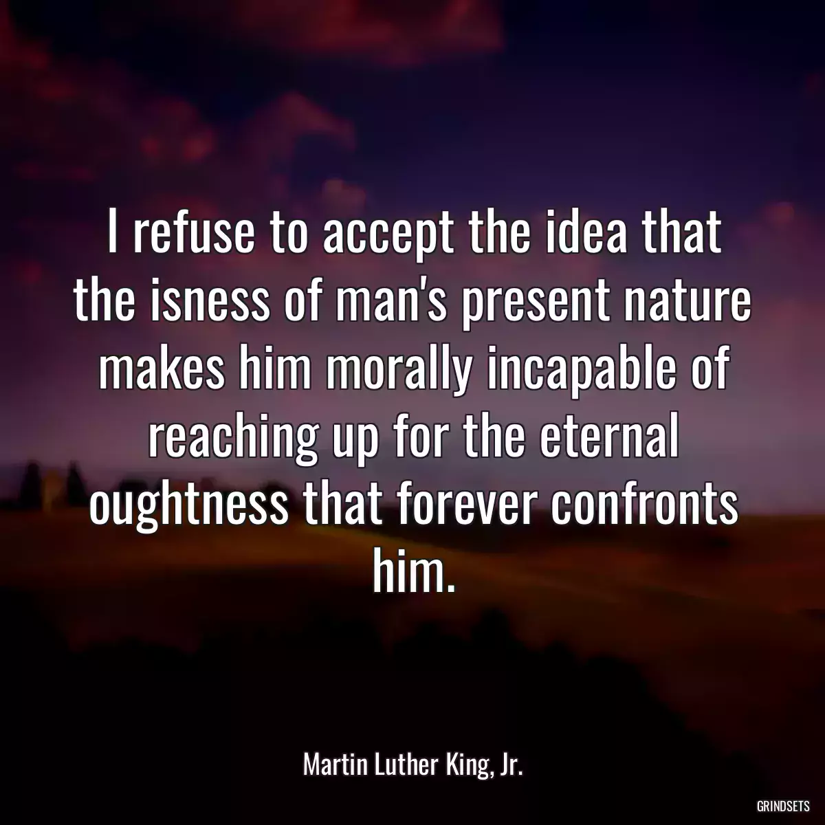 I refuse to accept the idea that the isness of man\'s present nature makes him morally incapable of reaching up for the eternal oughtness that forever confronts him.