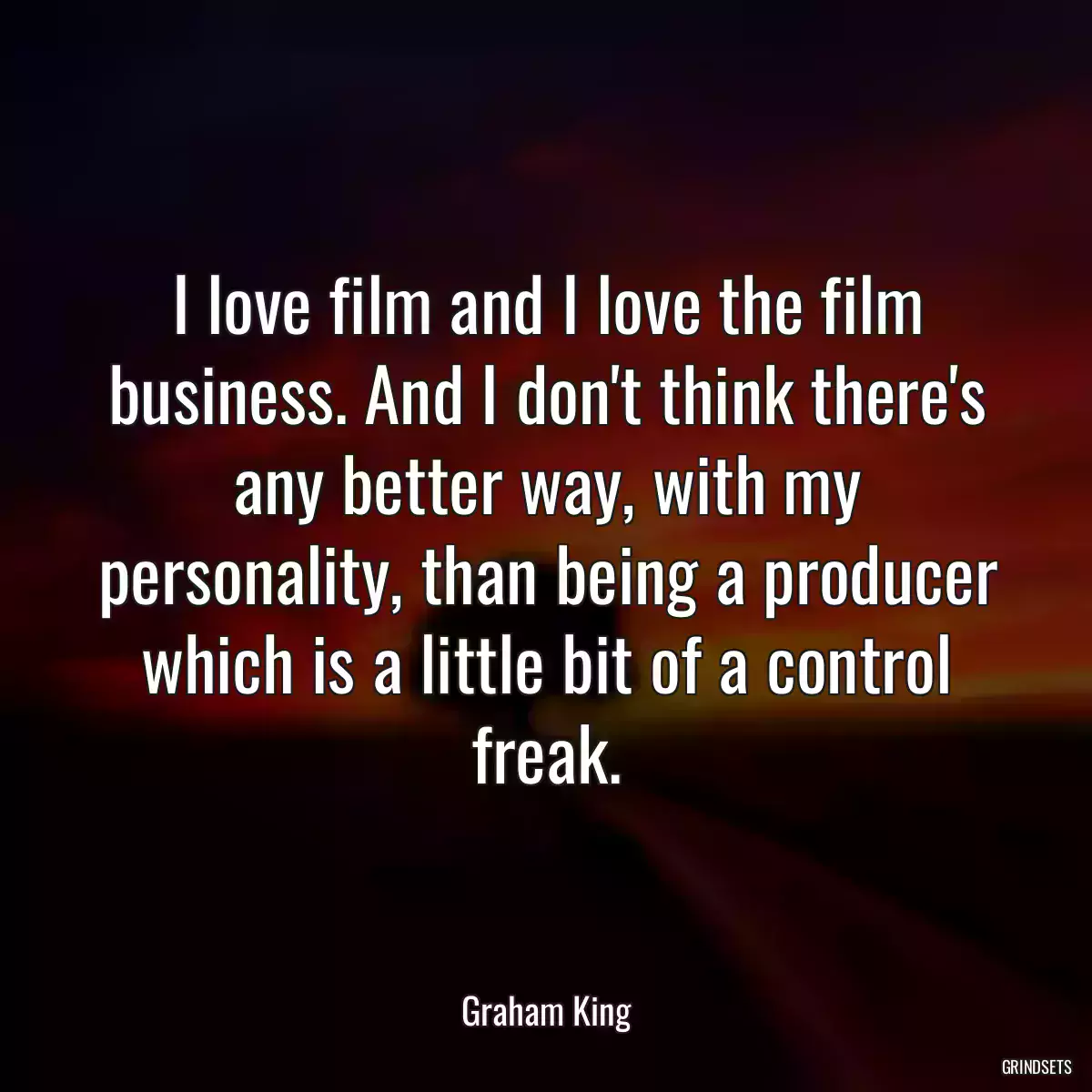 I love film and I love the film business. And I don\'t think there\'s any better way, with my personality, than being a producer which is a little bit of a control freak.