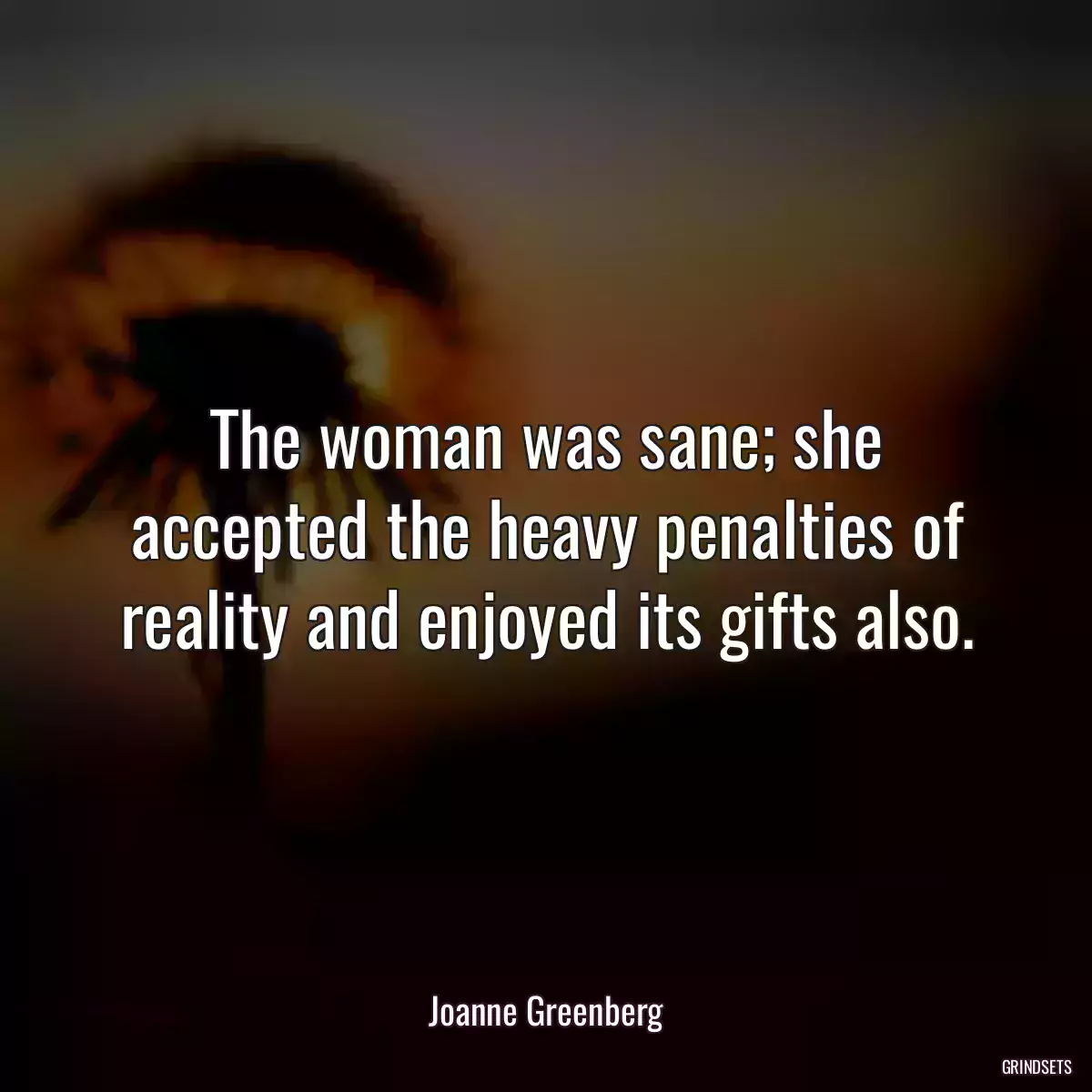 The woman was sane; she accepted the heavy penalties of reality and enjoyed its gifts also.