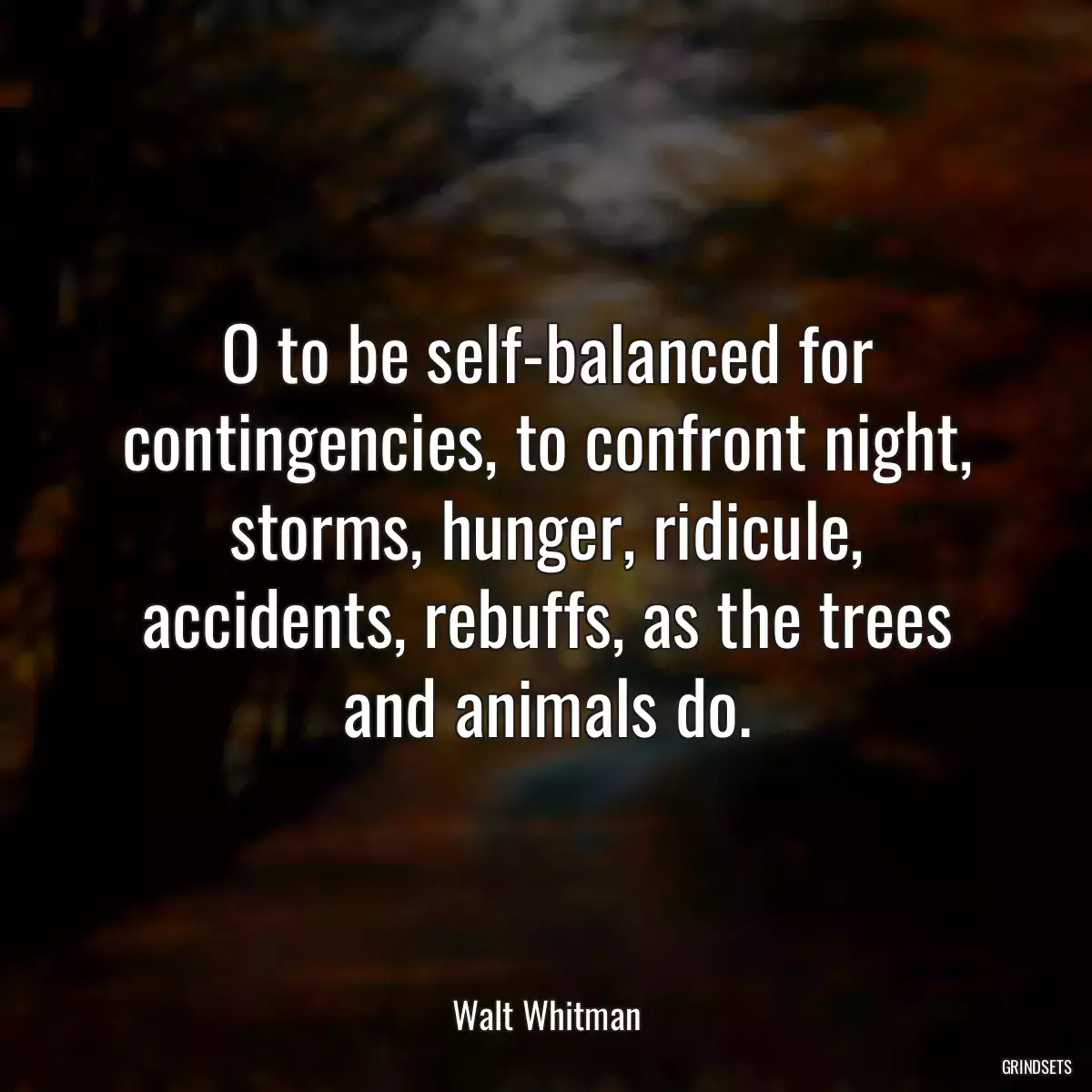 O to be self-balanced for contingencies, to confront night, storms, hunger, ridicule, accidents, rebuffs, as the trees and animals do.