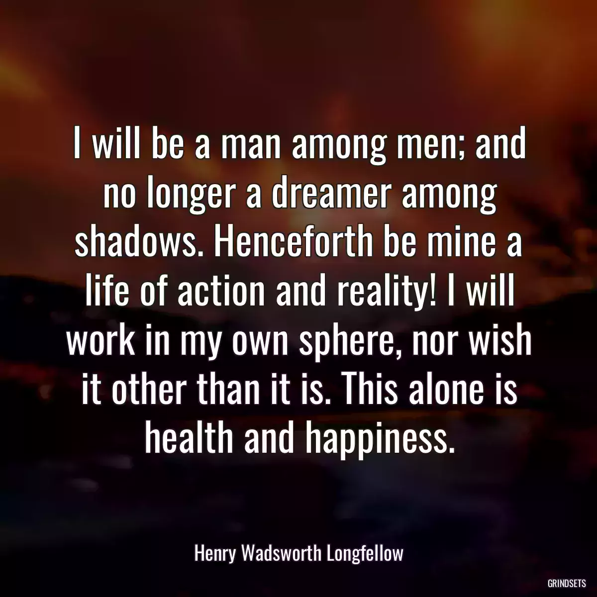 I will be a man among men; and no longer a dreamer among shadows. Henceforth be mine a life of action and reality! I will work in my own sphere, nor wish it other than it is. This alone is health and happiness.