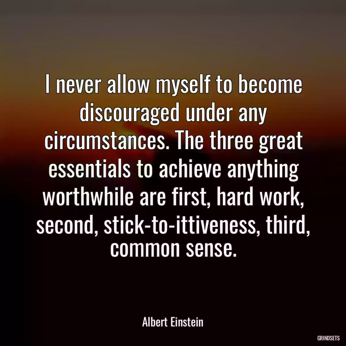 I never allow myself to become discouraged under any circumstances. The three great essentials to achieve anything worthwhile are first, hard work, second, stick-to-ittiveness, third, common sense.