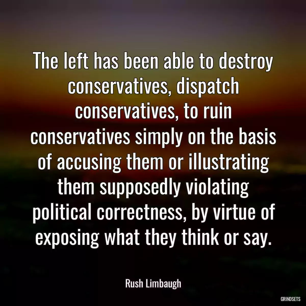 The left has been able to destroy conservatives, dispatch conservatives, to ruin conservatives simply on the basis of accusing them or illustrating them supposedly violating political correctness, by virtue of exposing what they think or say.