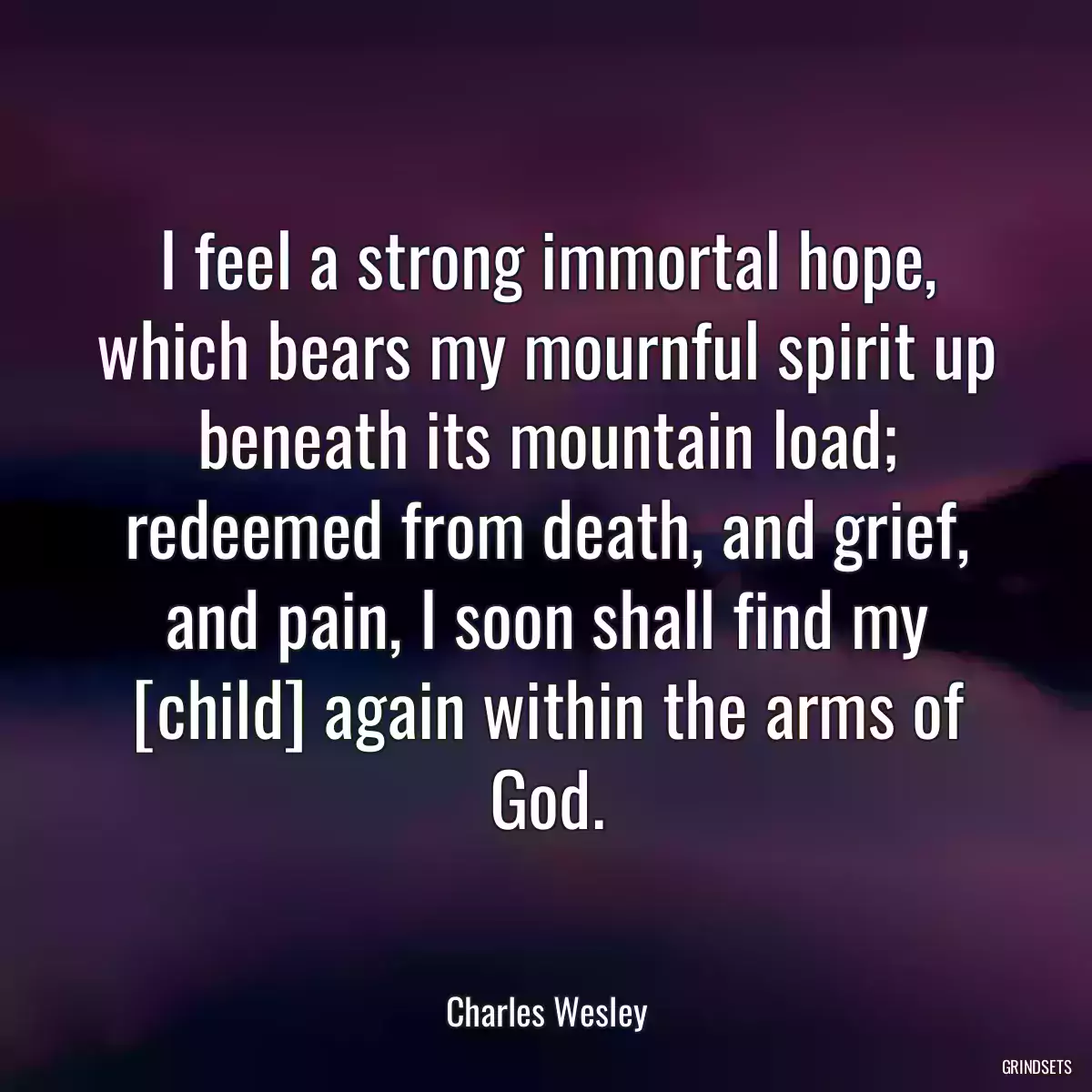 I feel a strong immortal hope, which bears my mournful spirit up beneath its mountain load; redeemed from death, and grief, and pain, I soon shall find my [child] again within the arms of God.