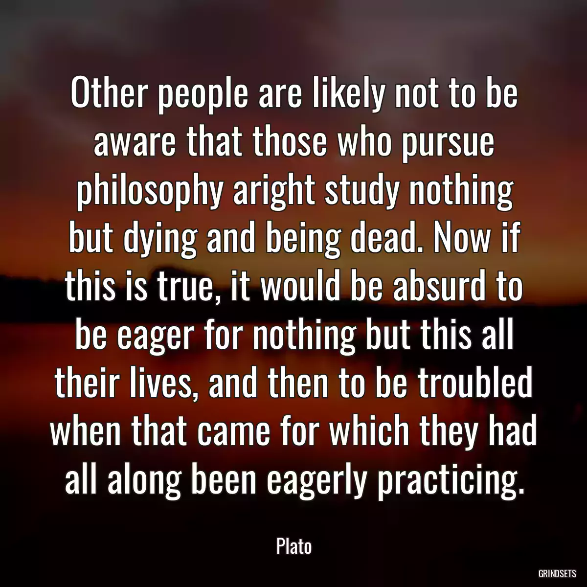 Other people are likely not to be aware that those who pursue philosophy aright study nothing but dying and being dead. Now if this is true, it would be absurd to be eager for nothing but this all their lives, and then to be troubled when that came for which they had all along been eagerly practicing.