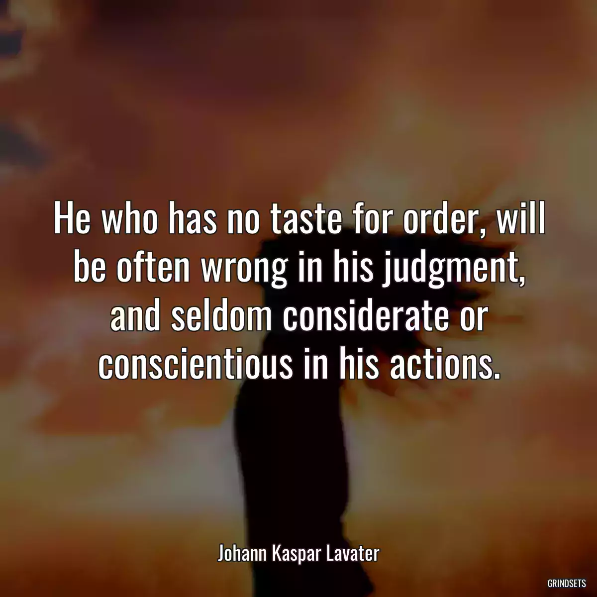 He who has no taste for order, will be often wrong in his judgment, and seldom considerate or conscientious in his actions.