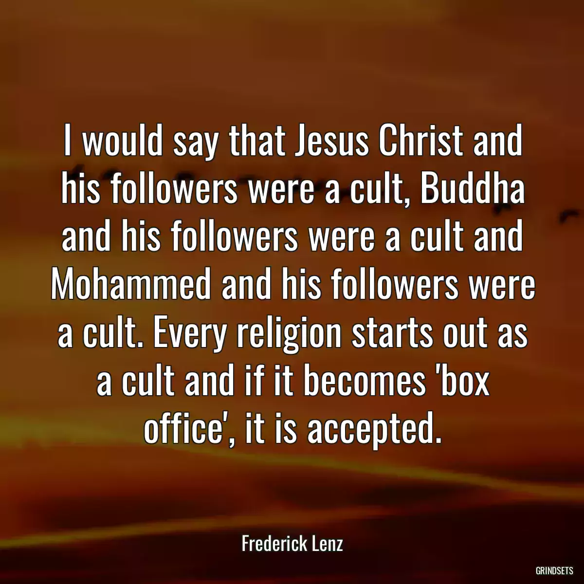 I would say that Jesus Christ and his followers were a cult, Buddha and his followers were a cult and Mohammed and his followers were a cult. Every religion starts out as a cult and if it becomes \'box office\', it is accepted.