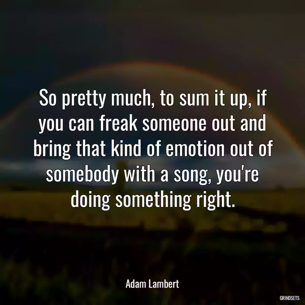 So pretty much, to sum it up, if you can freak someone out and bring that kind of emotion out of somebody with a song, you\'re doing something right.