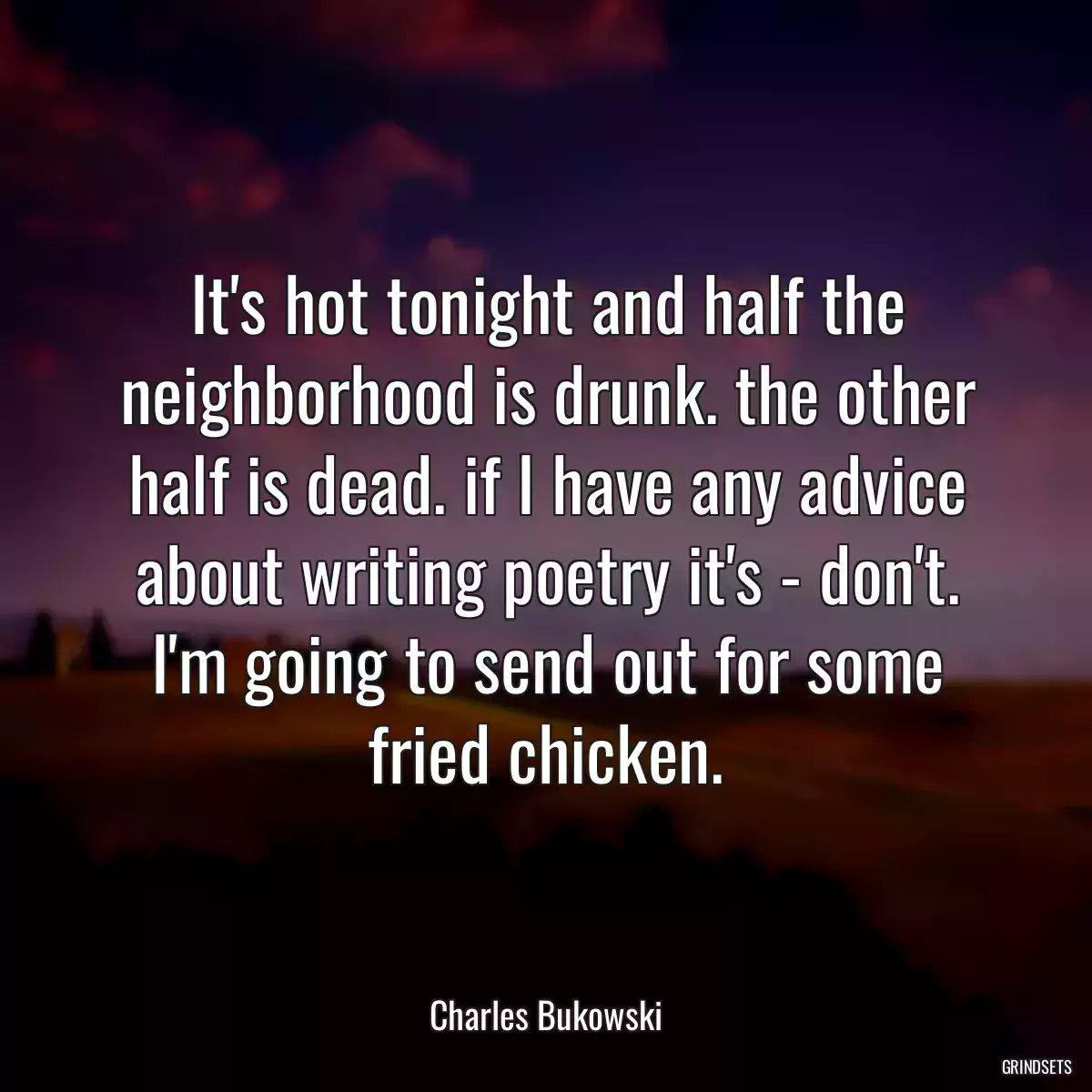 It\'s hot tonight and half the neighborhood is drunk. the other half is dead. if I have any advice about writing poetry it\'s - don\'t. I\'m going to send out for some fried chicken.