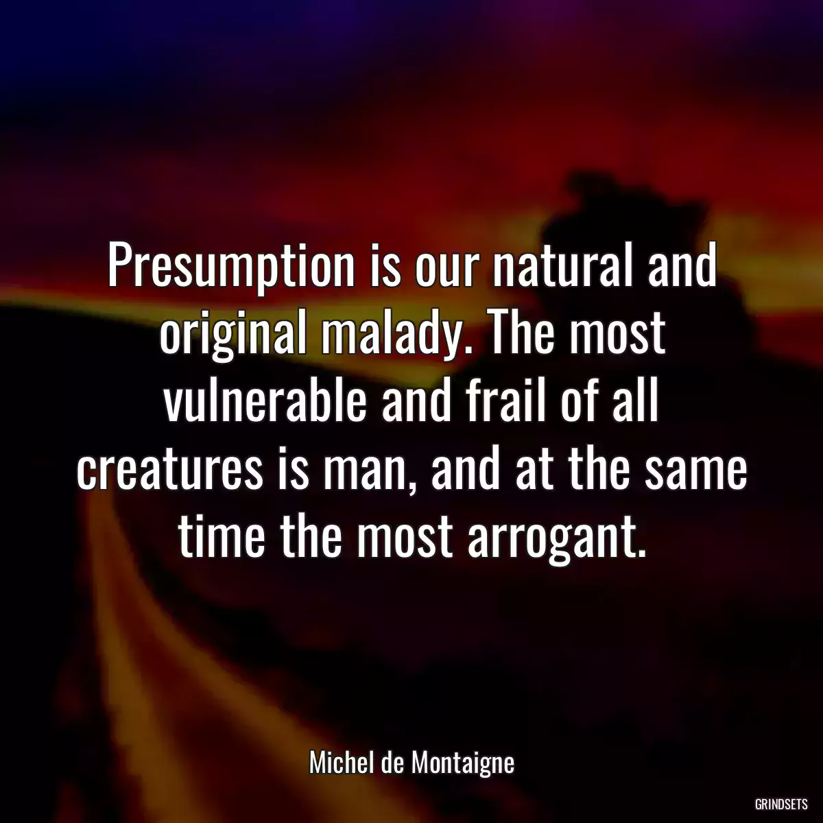 Presumption is our natural and original malady. The most vulnerable and frail of all creatures is man, and at the same time the most arrogant.