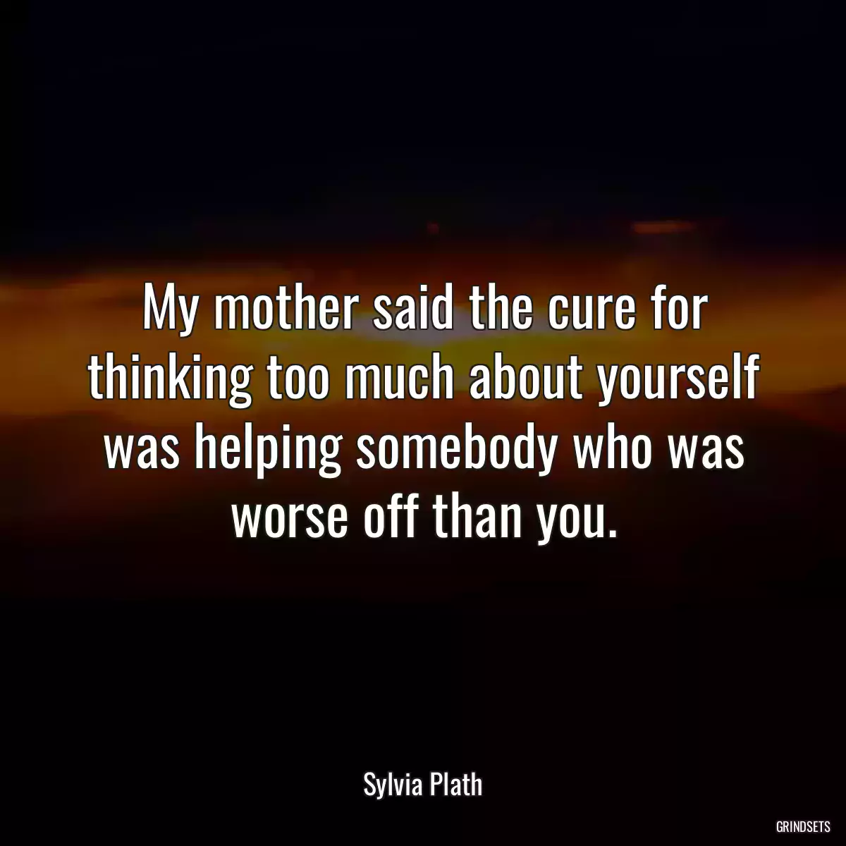 My mother said the cure for thinking too much about yourself was helping somebody who was worse off than you.