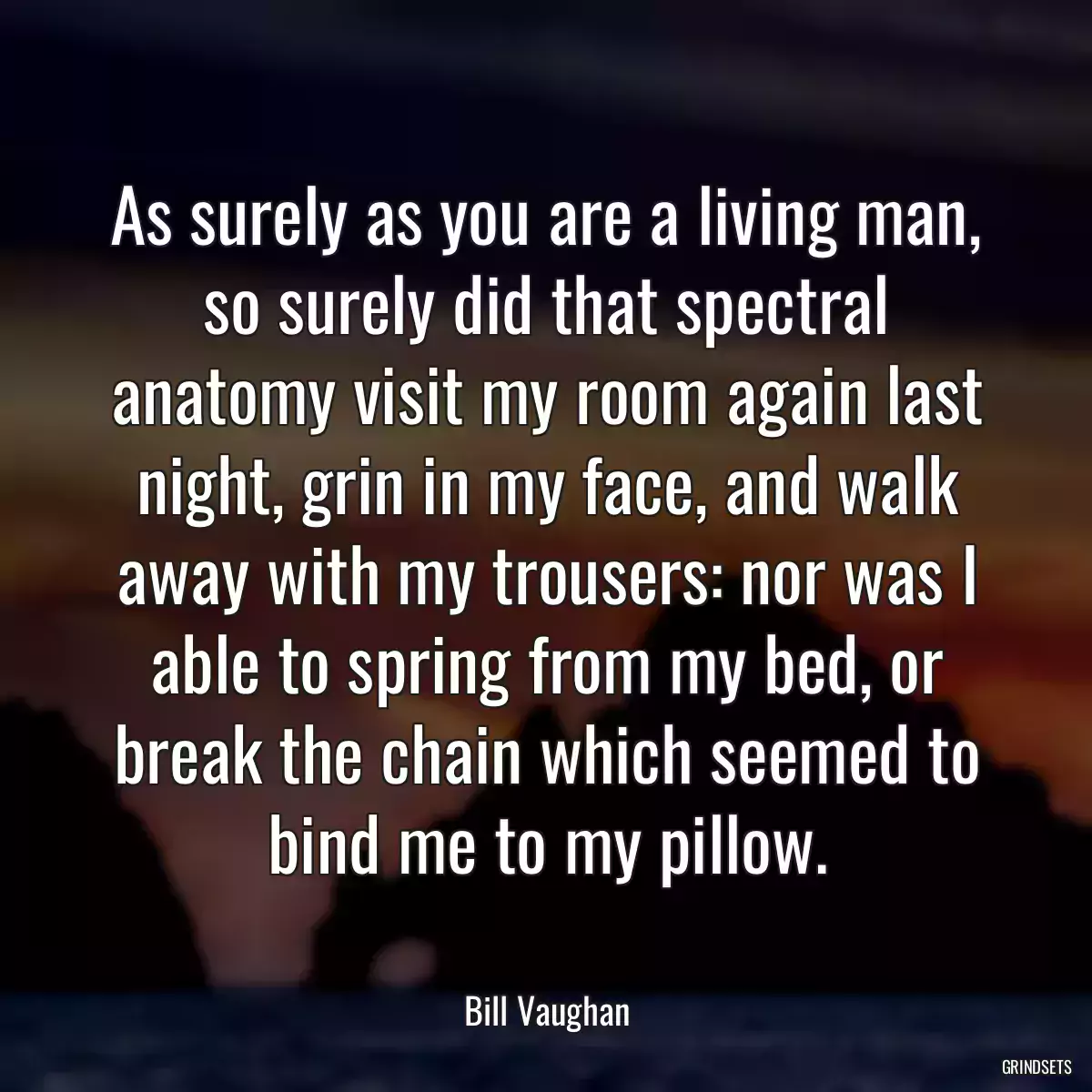 As surely as you are a living man, so surely did that spectral anatomy visit my room again last night, grin in my face, and walk away with my trousers: nor was I able to spring from my bed, or break the chain which seemed to bind me to my pillow.