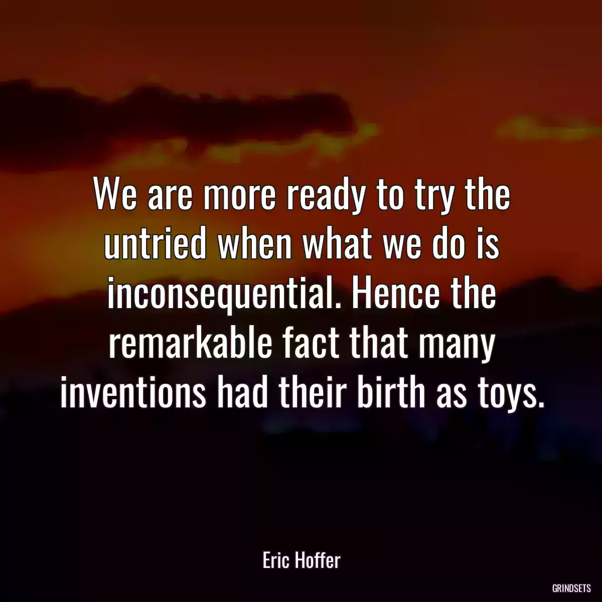 We are more ready to try the untried when what we do is inconsequential. Hence the remarkable fact that many inventions had their birth as toys.